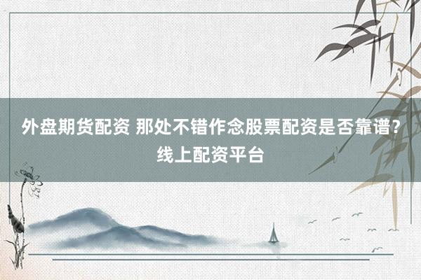 外盘期货配资 那处不错作念股票配资是否靠谱？线上配资平台