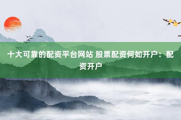 十大可靠的配资平台网站 股票配资何如开户：配资开户