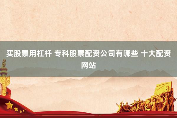 买股票用杠杆 专科股票配资公司有哪些 十大配资网站