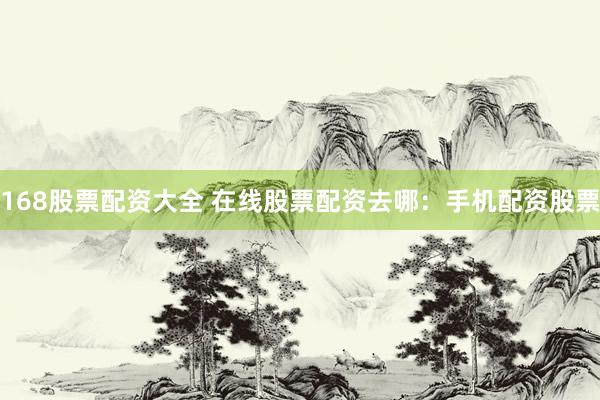 168股票配资大全 在线股票配资去哪：手机配资股票