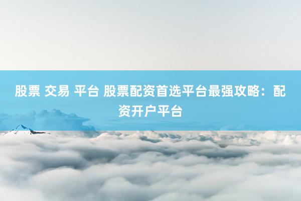 股票 交易 平台 股票配资首选平台最强攻略：配资开户平台