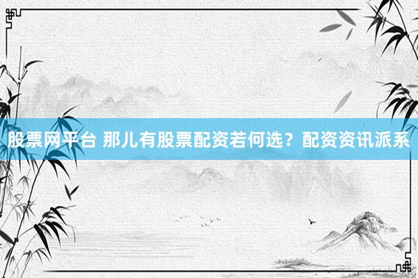 股票网平台 那儿有股票配资若何选？配资资讯派系