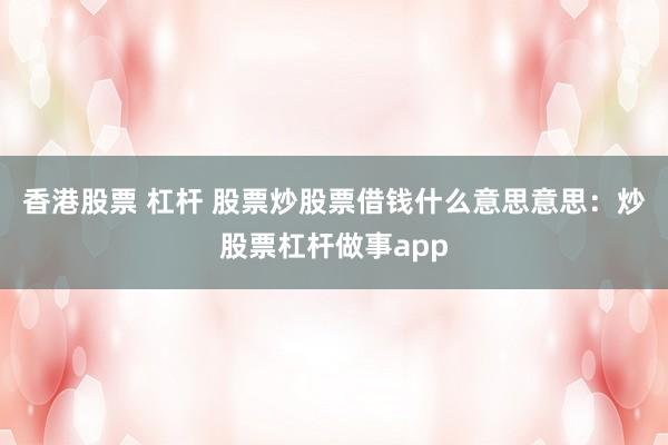 香港股票 杠杆 股票炒股票借钱什么意思意思：炒股票杠杆做事app