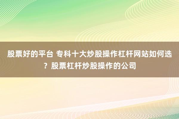 股票好的平台 专科十大炒股操作杠杆网站如何选？股票杠杆炒股操作的公司