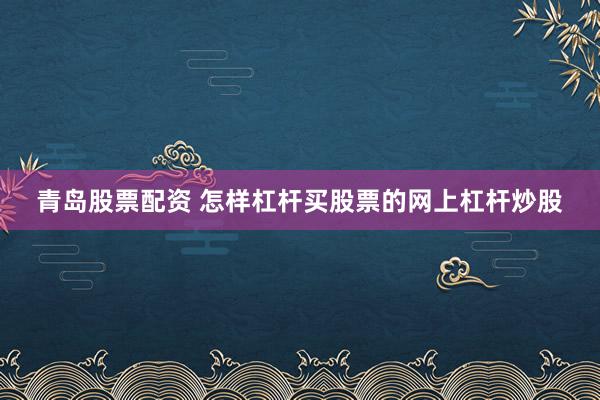 青岛股票配资 怎样杠杆买股票的网上杠杆炒股