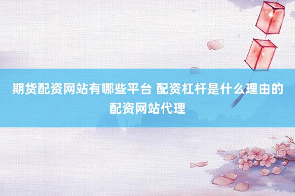 期货配资网站有哪些平台 配资杠杆是什么理由的配资网站代理