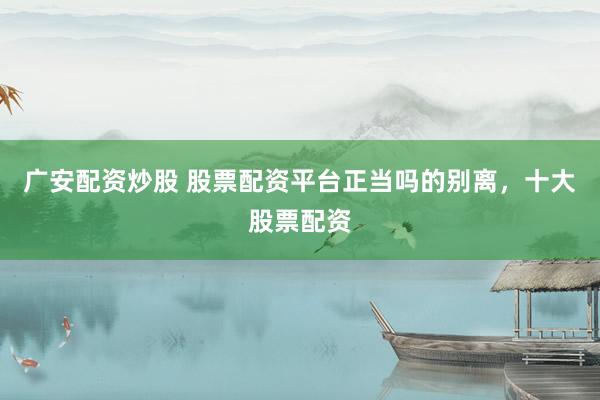 广安配资炒股 股票配资平台正当吗的别离，十大股票配资