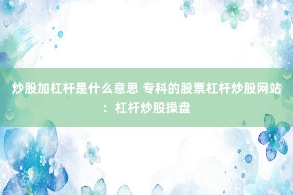 炒股加杠杆是什么意思 专科的股票杠杆炒股网站：杠杆炒股操盘