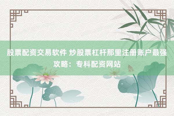 股票配资交易软件 炒股票杠杆那里注册账户最强攻略：专科配资网站