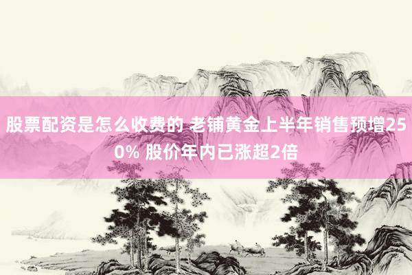 股票配资是怎么收费的 老铺黄金上半年销售预增250% 股价年内已涨超2倍