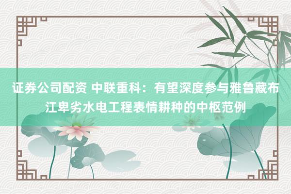 证券公司配资 中联重科：有望深度参与雅鲁藏布江卑劣水电工程表情耕种的中枢范例