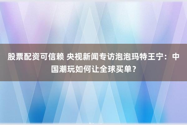 股票配资可信赖 央视新闻专访泡泡玛特王宁：中国潮玩如何让全球买单？