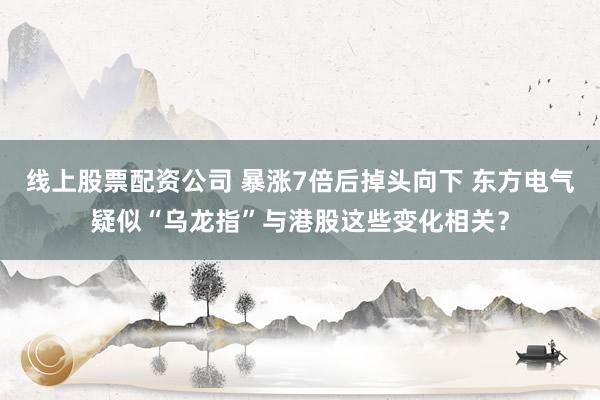 线上股票配资公司 暴涨7倍后掉头向下 东方电气疑似“乌龙指”与港股这些变化相关？