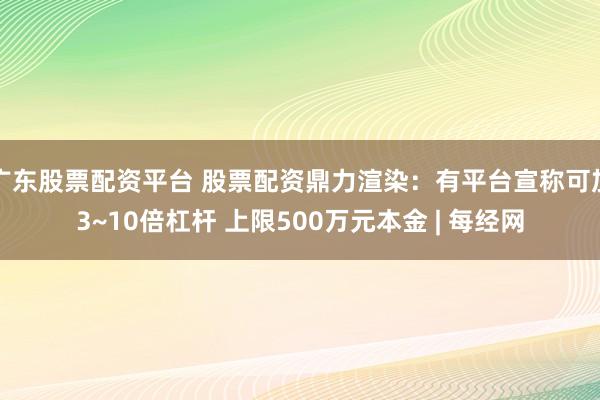 广东股票配资平台 股票配资鼎力渲染：有平台宣称可加3~10倍杠杆 上限500万元本金 | 每经网