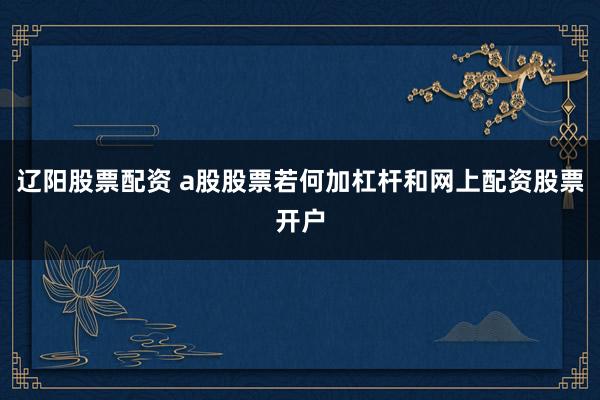 辽阳股票配资 a股股票若何加杠杆和网上配资股票开户