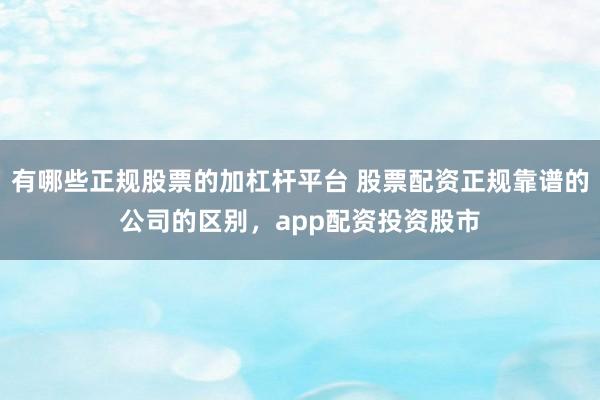 有哪些正规股票的加杠杆平台 股票配资正规靠谱的公司的区别，app配资投资股市