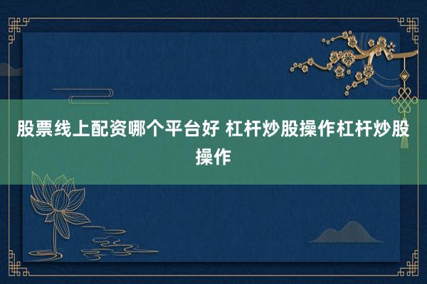 股票线上配资哪个平台好 杠杆炒股操作杠杆炒股操作