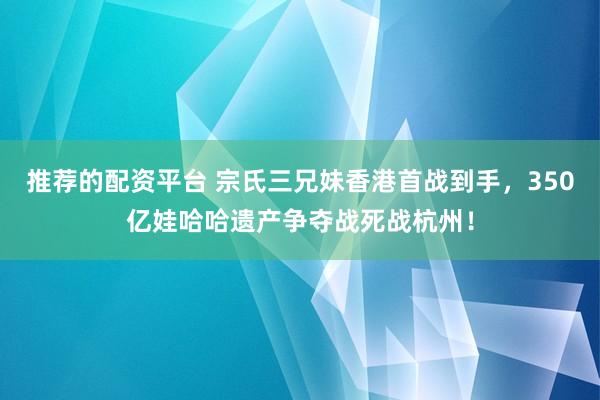 推荐的配资平台 宗氏三兄妹香港首战到手，350亿娃哈哈遗产争夺战死战杭州！
