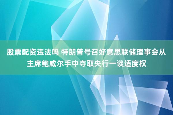 股票配资违法吗 特朗普号召好意思联储理事会从主席鲍威尔手中夺取央行一谈适度权