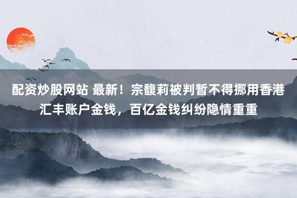 配资炒股网站 最新！宗馥莉被判暂不得挪用香港汇丰账户金钱，百亿金钱纠纷隐情重重