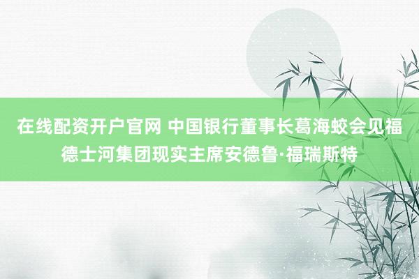 在线配资开户官网 中国银行董事长葛海蛟会见福德士河集团现实主席安德鲁·福瑞斯特