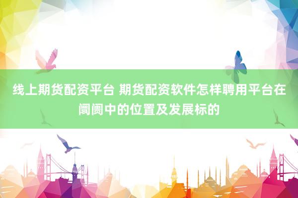 线上期货配资平台 期货配资软件怎样聘用平台在阛阓中的位置及发展标的