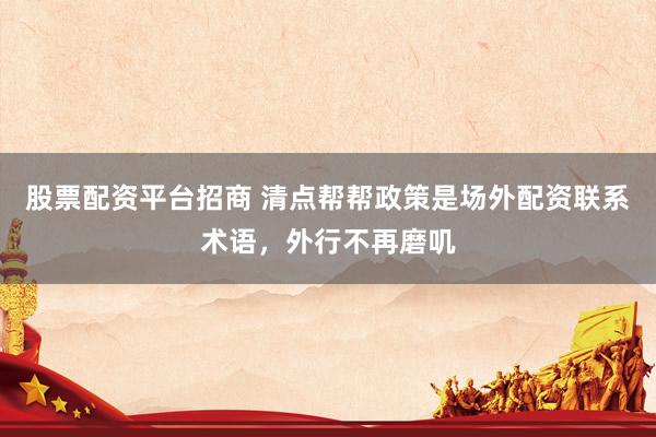 股票配资平台招商 清点帮帮政策是场外配资联系术语，外行不再磨叽