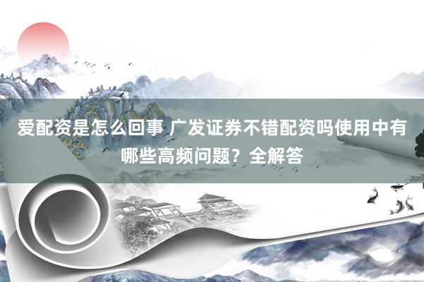爱配资是怎么回事 广发证券不错配资吗使用中有哪些高频问题？全解答