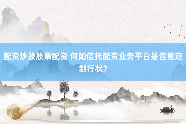 配资炒股股票配资 何如信托配资业务平台是否能定制行状？