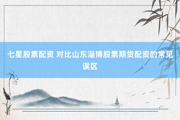 七星股票配资 对比山东淄博股票期货配资的常见误区