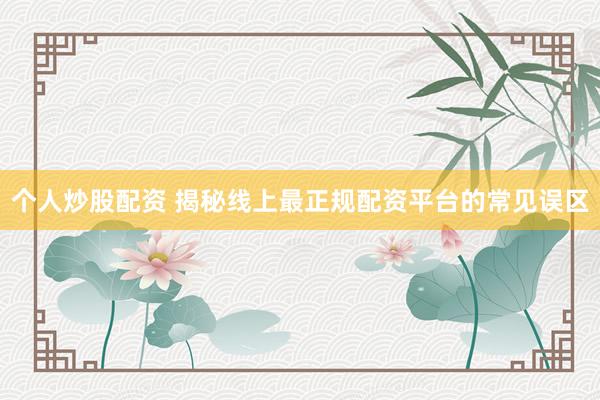 个人炒股配资 揭秘线上最正规配资平台的常见误区