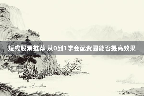 短线股票推荐 从0到1学会配资圈能否提高效果