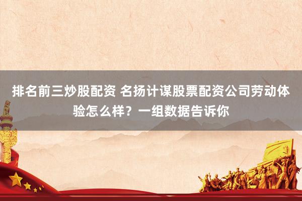 排名前三炒股配资 名扬计谋股票配资公司劳动体验怎么样？一组数据告诉你
