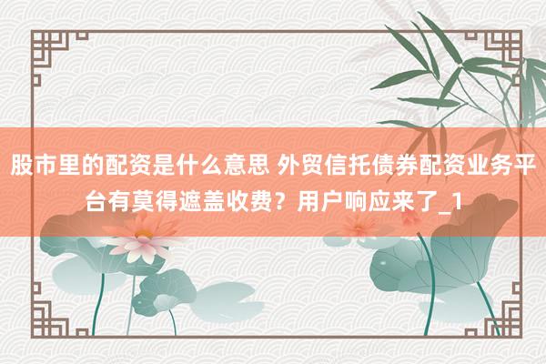 股市里的配资是什么意思 外贸信托债券配资业务平台有莫得遮盖收费？用户响应来了_1