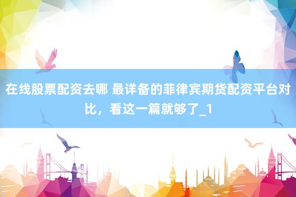 在线股票配资去哪 最详备的菲律宾期货配资平台对比，看这一篇就够了_1