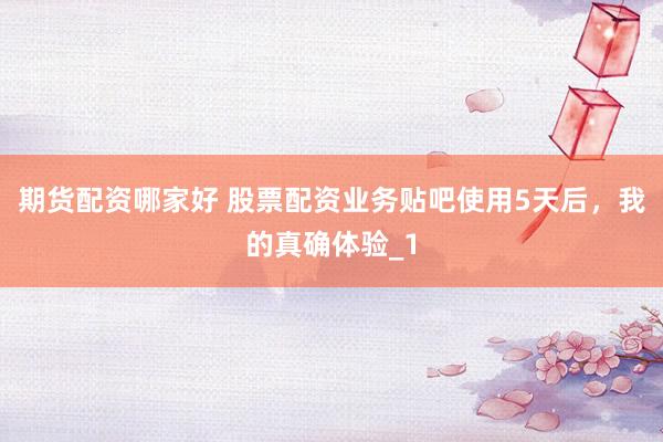 期货配资哪家好 股票配资业务贴吧使用5天后，我的真确体验_1