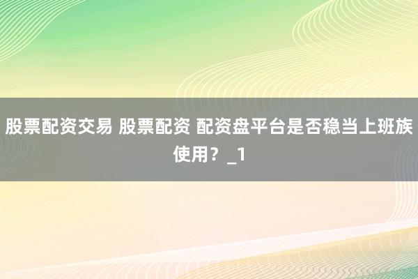 股票配资交易 股票配资 配资盘平台是否稳当上班族使用？_1