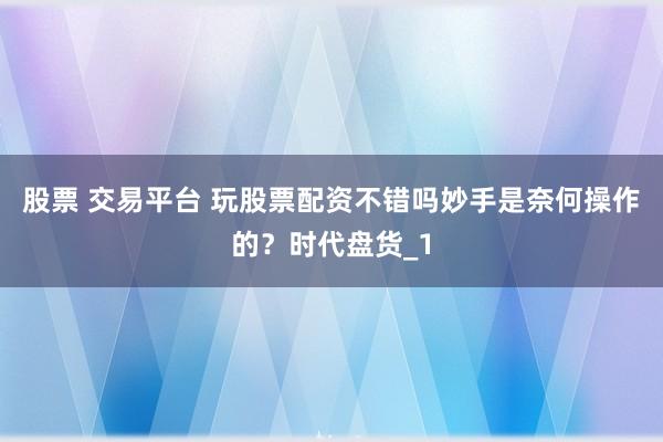 股票 交易平台 玩股票配资不错吗妙手是奈何操作的？时代盘货_1