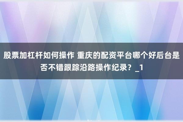 股票加杠杆如何操作 重庆的配资平台哪个好后台是否不错跟踪沿路操作纪录？_1