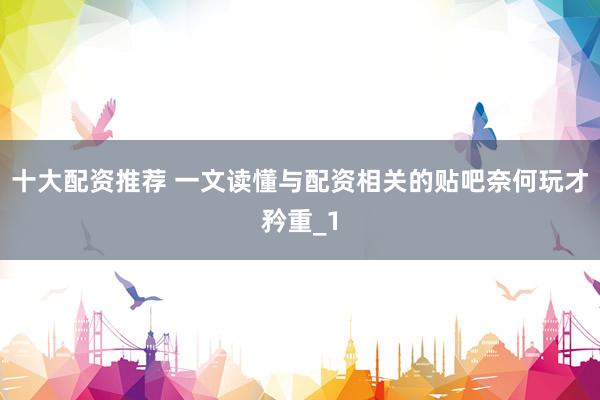 十大配资推荐 一文读懂与配资相关的贴吧奈何玩才矜重_1