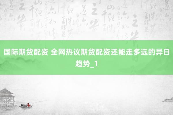 国际期货配资 全网热议期货配资还能走多远的异日趋势_1