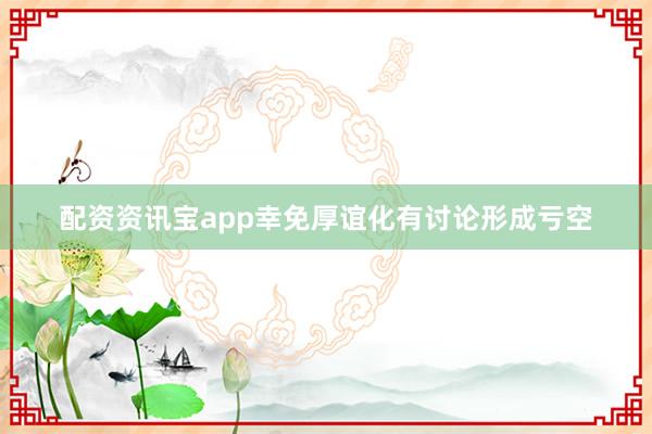 配资资讯宝app幸免厚谊化有讨论形成亏空