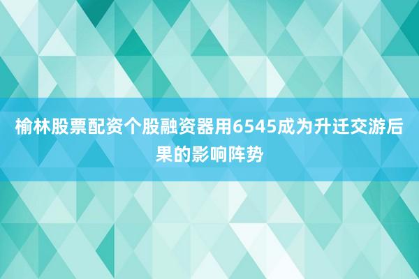 榆林股票配资个股融资器用6545成为升迁交游后果的影响阵势