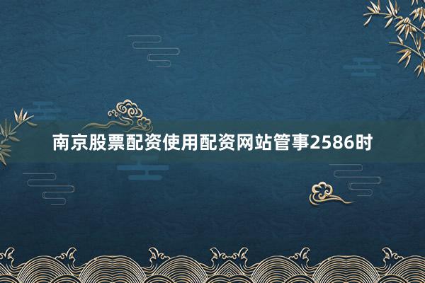 南京股票配资使用配资网站管事2586时