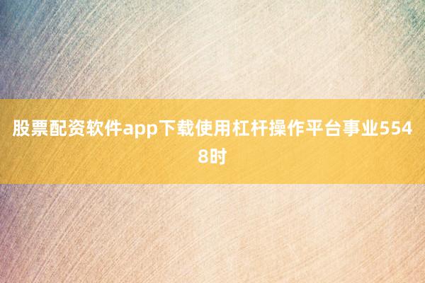 股票配资软件app下载使用杠杆操作平台事业5548时