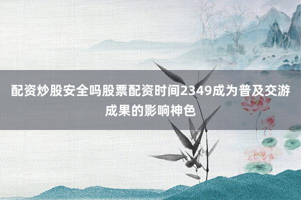 配资炒股安全吗股票配资时间2349成为普及交游成果的影响神色