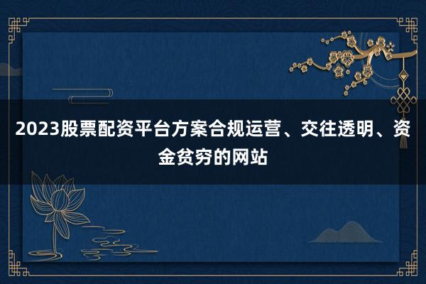 2023股票配资平台方案合规运营、交往透明、资金贫穷的网站