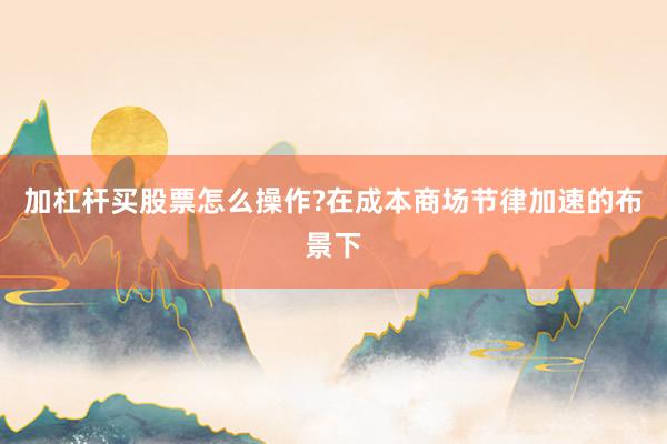 加杠杆买股票怎么操作?在成本商场节律加速的布景下