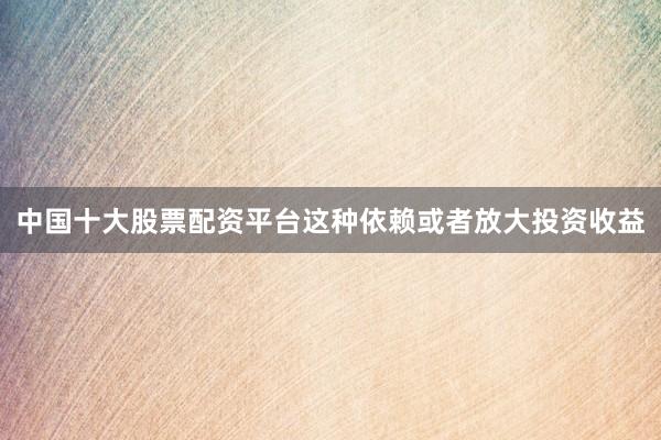 中国十大股票配资平台这种依赖或者放大投资收益