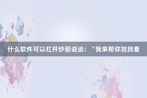 什么软件可以杠杆炒股说谈：“我来帮你找找看